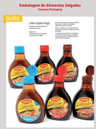 Embalagem de Alimentos Salgados
                                                                          Savories Packaging


             OURO
                                                           Caldo Líquido Maggi               Marca forte no segmento de caldos em tabletes,
                                                                                             buscou inovar e lançar um caldo líquido,
                                                                                             diferenciado e inédito no mercado.
                                                           Vencedor Ouro/Gold Winner: B+G
                                                           www.bmaisg.com.br                 Desafio: encontrar um frasco que permitisse a
                                                                                             conservação do produto em geladeira por tempo
                                                                                             prolongado.
                                                           Design: B+G
                                                           Convertedor/Converter: Prakolar   Foi utilizado um frasco PET com tampa flip top
                                                           Usuário/End user: Nestlé          com dosador, ideal para dispensar o produto
                                                                                             em pequenas porções e armazená-lo de forma
                                                                                             prática na porta da geladeira.




                                                                                                            Nessa categoria foi conferido somente o Prêmio para o Vencedor Ouro.

     10        prêmioabredaembalagembrasileira


Revista Vencedores Prêmio ABRE 2012 (vencedores).indd 10                                                                                                              17/09/2012 07:34:29
 