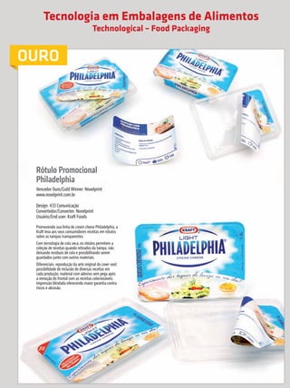 Tecnologia em Embalagens de Alimentos
                                                                Technological – Food Packaging


             OURO




                          Rótulo Promocional
                          Philadelphia
                          Vencedor Ouro/Gold Winner: Novelprint
                          www.novelprint.com.br

                          Design: 433 Comunicação
                          Convertedor/Converter: Novelprint
                          Usuário/End user: Kraft Foods
                          Promovendo sua linha de cream cheese Philadelphia, a
                          Kraft leva aos seus consumidores receitas em rótulos
                          sobre as tampas transparentes.
                          Com tecnologia de cola seca, os rótulos permitem a
                          coleção de receitas quando retirados da tampa, não
                          deixando resíduos de cola e possibilitando serem
                          guardados junto com outros materiais.
                          Diferenciais: reprodução da arte original do cover-seal;
                          possibilidade de inclusão de diversas receitas em
                          cada produção; material com adesivo sem pega após
                          a remoção do frontal com as receitas colecionáveis;
                          impressão blindada oferecendo maior garantia contra
                          riscos e abrasão.




                                                                                         Nessa categoria foi conferido somente o Prêmio para o Vencedor Ouro.

     36        prêmioabredaembalagembrasileira


Revista Vencedores Prêmio ABRE 2012 (vencedores).indd 36                                                                                           17/09/2012 07:34:51
 