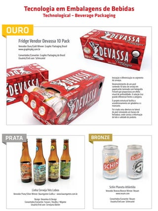 Tecnologia em Embalagens de Bebidas
                                                           Technological – Beverage Packaging


         OURO
                         Fridge Vendor Devassa 10 Pack
                         Vencedor Ouro/Gold Winner: Graphic Packaging Brasil
                         www.graphicpkg.com.br

                         Convertedor/Converter: Graphic Packaging do Brasil
                         Usuário/End user: Schincariol




                                                                                                        Inovação e diferenciação no segmento
                                                                                                        de cervejas.
                                                                                                        Desenvolvimento de um pack
                                                                                                        contendo 10 latas de cerveja em
                                                                                                        papelcartão laminado com holografia
                                                                                                        Fresnel que proporciona um efeito
                                                                                                        visual de profundidade. A solução traz
                                                                                                        grande diferencial frente à categoria.
                                                                                                        O projeto estrutural facilita o
                                                                                                        acondicionamento em geladeira e o
                                                                                                        manuseio.
                                                                                                        Foi criada uma abertura na lateral
                                                                                                        do pack simulando um buraco de
                                                                                                        fechadura, onde consta a informação
                                                                                                        de lote e validade do produto.




        PRATA                                                                                BRONZE




                                                                                                    Schin Planeta Atlântida
                                          Linha Cerveja Três Lobos                               Vencedor Bronze/Bronze Winner: Rexam
                  Vencedor Prata/Silver Winner: Baumgarten Gráfica – www.baumgarten.com.br                  www.rexam.com

                                            Design: Desenhos & Design                                 Convertedor/Converter: Rexam
                                 Convertedor/Converter: Fasson / Verallia / Nilpeter                   Usuário/End user: Schincariol
                                        Usuário/End user: Cervejaria Bäcker



                                                                                                  prêmioabredaembalagembrasileira                          37


Revista Vencedores Prêmio ABRE 2012 (vencedores).indd 37                                                                                         17/09/2012 07:34:52
 
