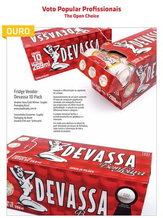 Voto Popular Profissionais
                                                                       The Open Choice


         OURO




                  Fridge Vendor                            Inovação e diferenciação no segmento
                                                           de cervejas.
                  Devassa 10 Pack                          Desenvolvimento de um pack contendo
                                                           10 latas de cerveja em papelcartão
                  Vendeor Ouro/Gold Winner: Graphic        laminado com holografia Fresnel
                  Packaging Brasil                         que proporciona um efeito visual de
                  www.graphicpkg.com.br                    profundidade. A solução traz grande
                                                           diferencial frente à categoria.
                  Convertedor/Converter: Graphic           O projeto estrutural facilita o
                  Packaging do Brasil                      acondicionamento em geladeira e o
                                                           manuseio.
                  Usuário/End user: Schincariol
                                                           Foi criada uma abertura na lateral do
                                                           pack simulando um buraco de fechadura,
                                                           onde consta a informação de lote e
                                                           validade do produto.




                                                                                                    prêmioabredaembalagembrasileira        43


Revista Vencedores Prêmio ABRE 2012 (vencedores).indd 43                                                                         17/09/2012 07:34:56
 