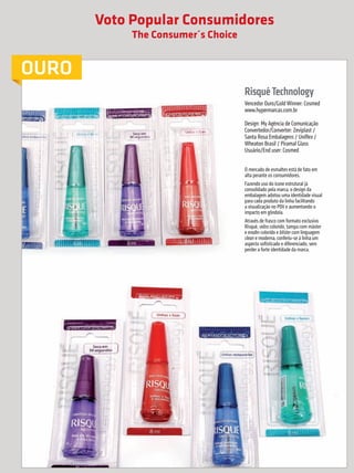 Voto Popular Consumidores
                                                                The Consumer´s Choice


             OURO
                                                                                        Risqué Technology
                                                                                        Vencedor Ouro/Gold Winner: Cosmed
                                                                                        www.hypermarcas.com.br

                                                                                        Design: My Agência de Comunicação
                                                                                        Convertedor/Converter: Zeviplast /
                                                                                        Santa Rosa Embalagens / Uniflex /
                                                                                        Wheaton Brasil / Piramal Glass
                                                                                        Usuário/End user: Cosmed


                                                                                        O mercado de esmaltes está de fato em
                                                                                        alta perante os consumidores.
                                                                                        Fazendo uso do ícone estrutural já
                                                                                        consolidado pela marca, o design da
                                                                                        embalagem adotou uma identidade visual
                                                                                        para cada produto da linha facilitando
                                                                                        a visualização no PDV e aumentando o
                                                                                        impacto em gôndola.
                                                                                        Através de frasco com formato exclusivo
                                                                                        Risqué, vidro colorido, tampa com máster
                                                                                        e erodin colorido e blister com linguagem
                                                                                        clean e moderna, conferiu-se à linha um
                                                                                        aspecto sofisticado e diferenciado, sem
                                                                                        perder a forte identidade da marca.




     44        prêmioabredaembalagembrasileira


Revista Vencedores Prêmio ABRE 2012 (vencedores).indd 44                                                                            17/09/2012 07:34:57
 