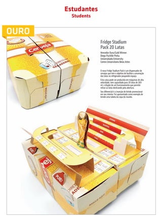 Estudantes
                                                             Students


         OURO
                                                                        Fridge Stadium
                                                                        Pack 20 Latas
                                                                        Vencedor Ouro/Gold Winner:
                                                                        Diego Puchille Pinha
                                                                        Universidade/University:
                                                                        Centro Universitário Belas Artes


                                                                        O novo Fridge Stadium Pack é um dispensador de
                                                                        cervejas que tem o objetivo de facilitar a arrumação
                                                                        das latas no refrigerador poupando espaço.
                                                                        Esta caixa pode ser produzida em máquinas de alta
                                                                        velocidade, tem capacidade para 20 latas de 269
                                                                        ml, e dispõe de um funcionamento que permite
                                                                        retirar as latas deslizando pela abertura.
                                                                        Seu diferencial é a inserção de brinde promocional
                                                                        em seu interior. Foi apresentado como exemplo de
                                                                        brinde uma tabela da copa do mundo.




                                                                                  prêmioabredaembalagembrasileira                        45


Revista Vencedores Prêmio ABRE 2012 (vencedores).indd 45                                                                       17/09/2012 07:34:58
 