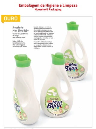 Embalagem de Higiene e Limpeza
                                                                                Household Packaging


         OURO
                            Amaciante                                      Buscando destacar-se por meio de
                                                                           uma embalagem que transmitisse o
                            Mon Bijou Baby                                 diferencial do produto, alcançou-se o
                                                                           desafio de desenvolver um frasco de 1L
                            Vencedor Ouro/Gold Winner:                     que remetesse à figura de um bebê e aos
                                                                           cuidados da maternidade. O design do
                            MN Design                                      frasco foi inspirado no simbolismo da
                            www.mndesign.com.br                            cegonha que leva em seu bico um bebê
                                                                           envolto em um manto.
                            Design: MN Design                              O frasco de 1L facilita o manuseio por
                            Convertedor/Converter:                         meio de alça e oferece tampa dosadora
                            Mack Color/ Brigaplast                         que acompanha o design do frasco
                            Usuário/End user: Bombril                      gerando grande harmonia na forma da
                                                                           embalagem.




         Nessa categoria foi conferido somente o Prêmio para o Vencedor Ouro.

                                                                                                                     prêmioabredaembalagembrasileira        13


Revista Vencedores Prêmio ABRE 2012 (vencedores).indd 13                                                                                          17/09/2012 07:34:32
 