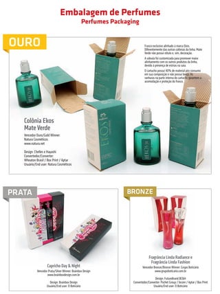 Embalagem de Perfumes
                                                                            Perfumes Packaging


         OURO                                                                                        Frasco exclusivo alinhado à marca Ekos.
                                                                                                     Diferentemente das outras colônias da linha, Mate
                                                                                                     Verde não possui rótulo e, sim, decoração.
                                                                                                     A válvula foi customizada para promover maior
                                                                                                     alinhamento com os outros produtos da linha,
                                                                                                     devido à presença de estrias na saia.
                                                                                                     O cartucho possui 40% de material pós consumo
                                                                                                     em sua composição e não possui berço. As
                                                                                                     ranhuras na parte interna do cartucho garantem a
                                                                                                     acomodação e proteção do frasco.




                       Colônia Ekos
                       Mate Verde
                       Vencedor Ouro/Gold Winner:
                       Natura Cosméticos
                       www.natura.net

                       Design: Chelles e Hayashi
                       Convertedor/Converter:
                       Wheaton Brasil / Box Print / Aptar
                       Usuário/End user: Natura Cosméticos




        PRATA                                                                             BRONZE




                                                                                                         Fragrância Linda Radiance e
                                                                                                          Fragrância Linda Fashion
                                             Capricho Day & Night                                  Vencedor Bronze/Bronze Winner: Grupo Boticário
                                   Vencedor Prata/Silver Winner: Brainbox Design                             www.grupoboticario.com.br
                                           www.brainboxdesign.com.br
                                                                                                             Design: FutureBrand BC&H
                                              Design: Brainbox Design                       Convertedor/Converter: Pochet Group / Incom / Aptar / Box Print
                                            Usuário/End user: O Boticário                                   Usuário/End user: O Boticário



                                                                                                        prêmioabredaembalagembrasileira                            15


Revista Vencedores Prêmio ABRE 2012 (vencedores).indd 15                                                                                                 17/09/2012 07:34:34
 