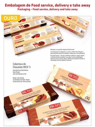 Embalagem de Food service, delivery e take away
                                       Packaging – Food service, delivery and take away


         OURO




                                                                                Destaque na concorrida categoria de food service.
                                                                                Com impressão em rotogravura, as cores e o filme mate reforçam o
                                                                                posicionamento premium do produto, voltado para o uso profissional.
                                                                                No painel frontal, a foto dos confeiteiros evidencia o target e facilita
                                                                                o reconhecimento do produto e seu sabor. O verso da embalagem
                                                                                funciona como um mural, reforça o diferencial do produto trazendo as
                                                                                informações de forma objetiva e funcional.

                             Cobertura de
                             Chocolate RICH´S
                             Vencedor Ouro/Gold Winner:
                             Spice Design
                             www.spicedesign.com.br

                             Design: Spice Design
                             Convertedor/Converter: Mazda
                             Usuário/End user: Rich do Brasil




         Nessa categoria foi conferido somente o Prêmio para o Vencedor Ouro.

                                                                                                            prêmioabredaembalagembrasileira                          17


Revista Vencedores Prêmio ABRE 2012 (vencedores).indd 17                                                                                                   17/09/2012 07:34:36
 