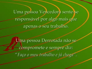 Uma pessoa Vencedora sente-se responsável por algo mais que apenas o seu trabalho. Uma pessoa Derrotada não se compromete e sempre diz: “ Faço o meu trabalho e já chega” . 
