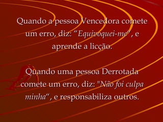 Quando a pessoa Vencedora comete um erro, diz: “ Equivoquei-me “, e aprende a licção. Quando uma pessoa Derrotada comete um erro, diz: " Não foi culpa minha “, e responsabiliza outros. 
