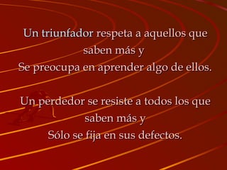 Un triunfadorUn triunfador respeta a aquellos querespeta a aquellos que
saben más ysaben más y
Se preocupa en aprender algo de ellos.Se preocupa en aprender algo de ellos.
Un perdedor se resiste a todos los queUn perdedor se resiste a todos los que
saben más ysaben más y
Sólo se fija en sus defectos.Sólo se fija en sus defectos.
 