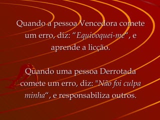 Quando a pessoa Vencedora comete um erro, diz: “ Equivoquei-me “, e aprende a licção. Quando uma pessoa Derrotada comete um erro, diz: " Não foi culpa minha “, e responsabiliza outros. 