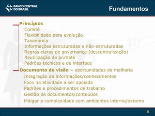 Fundamentos Flexibilidade para evolução Informações estruturadas e não-estruturadas Regras claras de governança (descentralização) Reutilização de portlets Padrões técnicos e de interface Integração de informações/conhecimentos Foco na atividade a ser apoiada Padrões e procedimentos de trabalho Gestão de documentos/conteúdos Mitigar a complexidade com ambientes interno/externo Taxonomia Comitê Princípios Documento de visão –  oportunidades de melhoria 