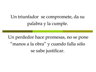 Un triunfador  se compromete, da su palabra y la cumple.   Un perdedor hace promesas, no se pone “manos a la obra” y cuando falla sólo se sabe justificar. 