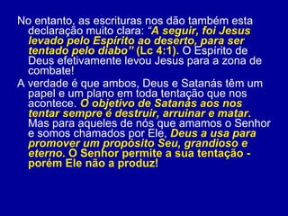 No entanto, as escrituras nos dão também esta declaração muito clara:  “ A seguir, foi Jesus levado pelo Espírito ao deserto, para ser tentado pelo diabo”  (Lc 4:1).  O Espírito de Deus efetivamente levou Jesus para a zona de combate!  A verdade é que ambos, Deus e Satanás têm um papel e um plano em toda tentação que nos acontece.  O objetivo de Satanás aos nos tentar sempre é destruir, arruinar e matar .  Mas para aqueles de nós que amamos o Senhor e somos chamados por Ele,  Deus a usa para promover um propósito Seu, grandioso e eterno . O Senhor permite a sua tentação - porém Ele não a produz!  