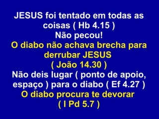 JESUS foi tentado em todas as coisas ( Hb 4.15 ) Não pecou! O diabo não achava brecha para derrubar JESUS  ( João 14.30 ) Não deis lugar ( ponto de apoio, espaço ) para o diabo ( Ef 4.27 ) O diabo procura te devorar  ( I Pd 5.7 ) 