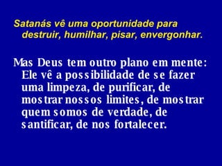 Satanás vê uma oportunidade para destruir, humilhar, pisar, envergonhar.  Mas   Deus tem outro plano em mente: Ele vê a possibilidade de se fazer uma limpeza, de purificar, de mostrar nossos limites, de mostrar quem somos de verdade, de santificar, de nos fortalecer. 