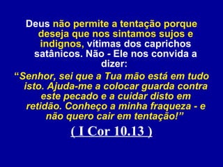 Deus  não permite a tentação porque deseja que nos sintamos sujos e indignos,  vítimas dos caprichos satânicos. Não - Ele nos convida a dizer:   “ Senhor, sei que a Tua mão está em tudo isto. Ajuda-me a colocar guarda contra este pecado e a cuidar disto em retidão. Conheço a minha fraqueza - e não quero cair em tentação!”  ( I Cor 10.13 ) 