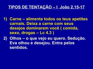 TIPOS DE TENTAÇÃO – I  João 2.15-17 Carne – alimenta todos os teus apetites carnais. Deixa a carne com seus desejos dominarem você ( comida, sexo, drogas – Lc 4.3 ) Olhos – o que vejo eu quero. Sedução. Eva olhou e desejou. Entra pelos sentidos. 