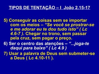 TIPOS DE TENTAÇÃO – I  João 2.15-17 5) Conseguir as coisas sem se importar com os meios –  “Se você se prostrar-se e me adorar eu te dou tudo isto” ( Lc 4.6-7 ).  Chegar no trono, sem passar pela cruz, sem pagar o preço. 6) Ser o centro das atenções –  “...joga-te daqui para baixo” ( Lc 4.9 ) 7) Usar a palavra de Deus sem submeter-se a Deus ( Lc 4.10-11 ). 