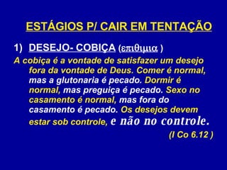 DESEJO- COBIÇA  (   )  A cobiça é a vontade de satisfazer um desejo fora da vontade de Deus. Comer é normal,  mas a glutonaria é pecado.  Dormir é normal,  mas preguiça é pecado.  Sexo no casamento é normal,  mas fora do casamento é pecado.  Os desejos devem estar sob controle,  e não no controle.   (I Co 6.12 ) ESTÁGIOS P/ CAIR EM TENTAÇÃO 