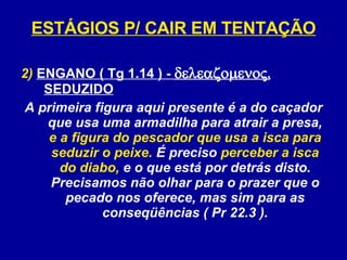 2)  ENGANO ( Tg 1.14 ) -   , SEDUZIDO A primeira figura aqui presente é a do caçador que usa uma armadilha para atrair a presa,  e a figura do pescador que usa a isca para seduzir o peixe.  É preciso  perceber a isca do diabo,  e o que está por detrás disto. Precisamos não olhar para o prazer que o pecado nos oferece, mas sim para as conseqüências ( Pr 22.3 ). ESTÁGIOS P/ CAIR EM TENTAÇÃO 