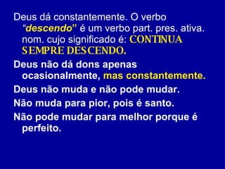 Deus dá constantemente. O verbo  “ descendo ”  é um verbo part. pres. ativa. nom. cujo significado é:  CONTINUA SEMPRE DESCENDO.  Deus não dá dons apenas ocasionalmente,  mas constantemente.   Deus não muda e não pode mudar.  Não muda para pior, pois é santo.  Não pode mudar para melhor porque é perfeito. 
