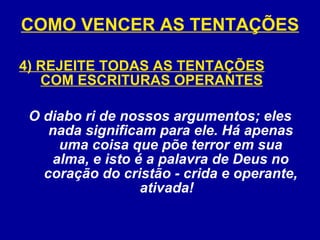 COMO VENCER AS TENTAÇÕES 4) REJEITE TODAS AS TENTAÇÕES COM ESCRITURAS OPERANTES O diabo ri de nossos argumentos; eles nada significam para ele. Há apenas uma coisa que põe terror em sua alma, e isto é a palavra de Deus no coração do cristão - crida e operante, ativada!   