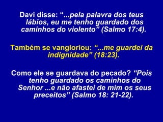 Davi disse: “... pela palavra dos teus lábios, eu me tenho guardado dos caminhos do violento” (Salmo 17:4).   Também se vangloriou:  “...me guardei da indignidade” (18:23).   Como ele se guardava do pecado?  “Pois tenho guardado os caminhos do Senhor ...e não afastei de mim os seus preceitos” (Salmo 18: 21-22).   