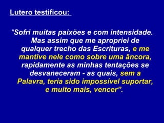 Lutero testificou:  “ Sofri muitas paixões e com intensidade. Mas assim que me apropriei de qualquer trecho das Escrituras,  e me mantive nele como sobre uma âncora,  rapidamente as minhas tentações se desvaneceram - as quais,  sem a Palavra, teria sido impossível suportar, e muito mais, vencer”.  