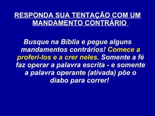 RESPONDA SUA TENTAÇÃO COM UM MANDAMENTO CONTRÁRIO  Busque na Bíblia e pegue alguns mandamentos contrários!  Comece a proferi-los e a crer neles.  Somente a fé faz operar a palavra escrita - e somente a palavra operante (ativada) põe o diabo para correr!  