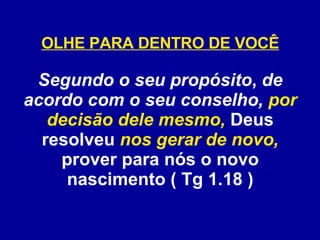 OLHE PARA DENTRO DE VOCÊ Segundo o seu propósito ,  de acordo com o seu conselho,   por decisão dele mesmo,  Deus resolveu  nos gerar de novo,  prover para nós o novo nascimento ( Tg 1.18 ) 