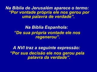 Na Bíblia de Jerusalém aparece o termo:  “Por vontade própria ele nos gerou por uma palavra de verdade”.   Na Bíblia Espanhola:  “ De sua própria vontade ele nos regenerou”.   A NVI traz a seguinte expressão:  “ Por sua decisão ele nos gerou pela palavra da verdade”. 