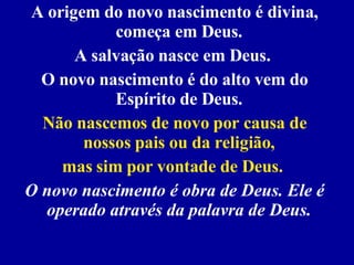 A origem do novo nascimento é divina, começa em Deus.  A salvação nasce em Deus.  O novo nascimento é do alto vem do Espírito de Deus.  Não nascemos de novo por causa de nossos pais ou da religião,  mas sim por vontade de Deus.   O novo nascimento é obra de Deus. Ele é operado através da palavra de Deus.  