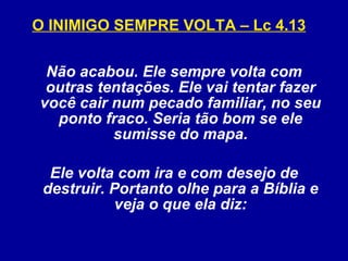 O INIMIGO SEMPRE VOLTA – Lc 4.13   Não acabou. Ele sempre volta com outras tentações. Ele vai tentar fazer você cair num pecado familiar, no seu ponto fraco. Seria tão bom se ele sumisse do mapa. Ele volta com ira e com desejo de destruir. Portanto olhe para a Bíblia e veja o que ela diz: 