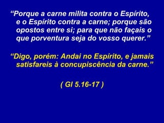 “ Porque a carne milita contra o Espírito, e o Espírito contra a carne; porque são opostos entre si; para que não façais o que porventura seja do vosso querer.”  “ Digo, porém: Andai no Espírito, e jamais satisfareis à concupiscência da carne.”  ( Gl 5.16-17 ) 