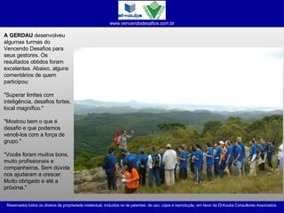 A GERDAU  desenvolveu algumas turmas do Vencendo Desafios para seus gestores. Os resultados obtidos foram excelentes. Abaixo, alguns comentários de quem participou: "Superar limites com inteligência, desafios fortes, local magnífico." "Mostrou bem o que é desafio e que podemos vencê-los com a força de grupo." "Vocês foram muitos bons, muito profissionais e companheiros. Sem dúvida nos ajudaram a crescer. Muito obrigado e até a próxima." 