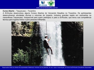 Curso Aberto  – Taquarussú – Tocantins A El-Kouba desenvolveu alguns Cursos Abertos do Vencendo Desafios no Tocantins. Os participantes desenvolveram atividades diurnas e noturnas de impacto, inclusive grandes rapéis em cachoeiras na maravilhosa Taquarussú. Insquecível para quem participou e para a El-Kouba, que levou sua competência técnica para lugares lindos e para pessoas brilhantes. 