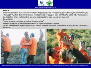 Renault A Renault contratou a El-Kouba Consultores Associados para coordenar duas CONVENÇÕES DA DIREÇÃO FINANCEIRA, além de um trabalho de fortalecimento de equipes com a DIREÇÃO CLIENTE. Os resultados dos trabalhos foram exatamente o que uma empresa como esta espera: um sucesso! Comentários: "Todos os aspectos estiveram acima da expectativa." "Achei uma excelente experiência para minha vida profissional e pessoal." "Se eu mencionasse algum demérito ao evento, estaria mentindo. Novamente a atenção aos detalhes foi destaque."  