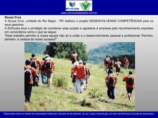 Souza Cruz A Souza Cruz, unidade de Rio Negro - PR realizou o projeto DESENVOLVENDO COMPETÊNCIAS para os seus gestores. A El-Kouba teve o privilégio de coordenar esse projeto e agradece à empresa pelo reconhecimento expresso em comentários como o que se segue: "Esse trabalho permitiu à nossa equipe não só a união e o desenvolvimento pessoal e profissional. Permitiu, também, a certeza do nosso sucesso!"  