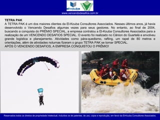 TETRA PAK A TETRA PAK é um dos maiores clientes da El-Kouba Consultores Associados. Nesses últimos anos, já havia desenvolvido o Vencendo Desafios algumas vezes para seus gestores. No entanto, ao final de 2004, buscando a conquista do PRÊMIO SPECIAL, a empresa contratou a El-Kouba Consultores Associados para a realização de um VENCENDO DESAFIOS SPECIAL. O evento foi realizado no Cânion do Guartelá e envolveu grande logística e planejamento. Atividades como pára-quedismo, rafting, um rapel de 80 metros e orientações, além de atividades noturnas fizeram o grupo TETRA PAK se tornar SPECIAL. APÓS O VENCENDO DESAFIOS, A EMPRESA CONQUISTOU O PRÊMIO! 