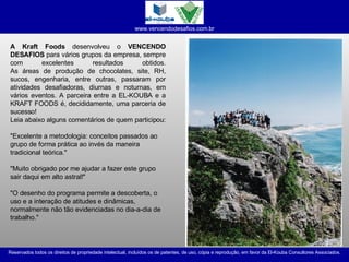 A Kraft Foods  desenvolveu o  VENCENDO DESAFIOS  para vários grupos da empresa, sempre com excelentes resultados obtidos. As áreas de produção de chocolates, site, RH, sucos, engenharia, entre outras, passaram por atividades desafiadoras, diurnas e noturnas, em vários eventos. A parceira entre a EL-KOUBA e a KRAFT FOODS é, decididamente, uma parceria de sucesso! Leia abaixo alguns comentários de quem participou: "Excelente a metodologia: conceitos passados ao grupo de forma prática ao invés da maneira tradicional teórica." "Muito obrigado por me ajudar a fazer este grupo sair daqui em alto astral!" "O desenho do programa permite a descoberta, o uso e a interação de atitudes e dinâmicas, normalmente não tão evidenciadas no dia-a-dia de trabalho."  