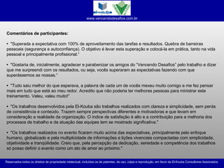 Comentários de participantes: •  "Superada a expectativa com 100% de aproveitamento das tarefas e resultados. Quebra de barreiras pessoais (segurança e autoconfiança). O objetivo é levar esta superação e colocá-la em prática, tanto na vida pessoal e principalmente profissional.“ •  "Gostaria de, inicialmente, agradecer e parabenizar os amigos do “Vencendo Desafios” pelo trabalho e dizer que me surpreendi com os resultados, ou seja, vocês superaram as expectativas fazendo com que superássemos as nossas.“ •  "Tudo saiu melhor do que esperava, a palavra de cada um de vocês mexeu muito comigo e me fez pensar mais em tudo que está ao meu redor. Acredito que não poderia ter melhores pessoas para ministrar este treinamento. Valeu, valeu muito!“ •  "Os trabalhos desenvolvidos pela El-Kouba são trabalhos realizados com clareza e simplicidade, sem perda de consistência e conteúdo. Trazem sempre perspectivas diferentes e motivadoras e que levam em consideração a realidade da organização. O índice de satisfação é alto e a contribuição para a melhoria dos processos de trabalho e da atuação das equipes tem se mostrado significativa." •   "Os trabalhos realizados no evento ficaram muito acima das expectativas, principalmente pelo enfoque humano, globalizado e pela multiplicidade de informações e lições vivenciais compactadas com simplicidade, objetividade e tranqüilidade. Creio que, pela percepção da dedicação, seriedade e competência dos trabalhos só posso definir o evento como um ato de amor ao próximo."  