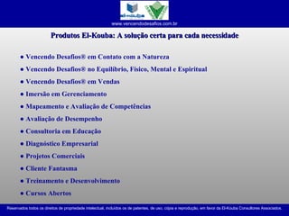 Produtos El-Kouba: A solução certa para cada necessidade ●   Vencendo Desafios® em Contato com a Natureza ●  Vencendo Desafios® no Equilíbrio, Físico, Mental e Espiritual ●  Vencendo Desafios® em Vendas ●  Imersão em Gerenciamento ●  Mapeamento e Avaliação de Competências ●  Avaliação de Desempenho ●  Consultoria em Educação ●  Diagnóstico Empresarial ●  Projetos Comerciais ●  Cliente Fantasma ●  Treinamento e Desenvolvimento ●  Cursos Abertos 
