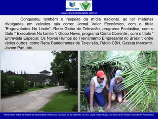 Conquistou também o respeito da mídia nacional, ao ter matérias divulgadas em veículos tais como: Jornal Valor Econômico, com o título “Engravatados No Limite”; Rede Globo de Televisão, programa Fantástico, com o título “ Executivos No Limite ”; Globo News, programa Conta Corrente , com o título “ Entrevista Especial: Os Novos Rumos do Treinamento Empresarial no Brasil ”; entre vários outros, como Rede Bandeirantes de Televisão, Rádio CBN, Gazeta Mercantil, Jovem Pan, etc. 