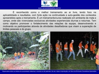 É reconhecido como o melhor treinamento ao ar livre, tendo foco na aplicabilidade e resultados, com forte ação na continuidade e auto-gestão dos conteúdos apreendidos após o treinamento. É um treinamento/curso realizado em ambiente de mata e campo, onde são vivenciadas exclusivas atividades experienciais diurnas e noturnas. Tem como objetivo promover o fortalecimento das relações da equipe, desenvolvendo e motivando os participantes através de atividades desafiadoras que visam a superação de limites pessoais e do grupo .  