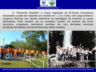 O "Vencendo Desafios" é marca registrada da El-Kouba Consultores Associados e pode ser realizado em versões de 1, 2 ou 3 dias, com carga horária e programa flexíveis que atende totalmente às estratégias da empresa ou grupo participante. Pode, também, ser um excelente “auxiliar” em eventos, tais como encontros, congressos, seminários, reuniões, etc, com atividades vivenciais temáticas formatadas exclusivamente para estas ocasiões. 
