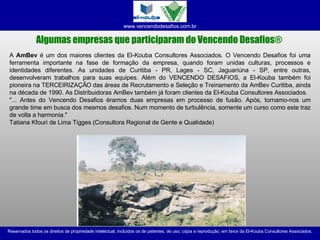 Algumas empresas que participaram do Vencendo Desafios ®   A  AmBev  é um dos maiores clientes da El-Kouba Consultores Associados. O Vencendo Desafios foi uma ferramenta importante na fase de formação da empresa, quando foram unidas culturas, processos e identidades diferentes. As unidades de Curitiba - PR, Lages - SC, Jaguariúna - SP, entre outras, desenvolveram trabalhos para suas equipes. Além do VENCENDO DESAFIOS, a El-Kouba também foi pioneira na TERCEIRIZAÇÃO das áreas de Recrutamento e Seleção e Treinamento da AmBev Curitiba, ainda na década de 1990. As Distribuidoras AmBev também já foram clientes da El-Kouba Consultores Associados. "... Antes do Vencendo Desafios éramos duas empresas em processo de fusão. Após, tornamo-nos um grande time em busca dos mesmos desafios. Num momento de turbulência, somente um curso como este traz de volta a harmonia." Tatiana Kfouri de Lima Tigges (Consultora Regional de Gente e Qualidade) 