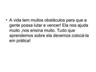 A vida tem muitos obstáculos para que a gente possa lutar e vencer! Ela nos ajuda muito ,nos ensina muito. Tudo que aprendemos sobre ela devemos colocá-la em prática! 