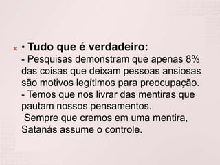 • Tudo que é verdadeiro:- Pesquisas demonstram que apenas 8% das coisas que deixam pessoas ansiosas são motivos legítimos para preocupação.- Temos que nos livrar das mentiras que pautam nossos pensamentos.Sempre que cremos em uma mentira, Satanás assume o controle.