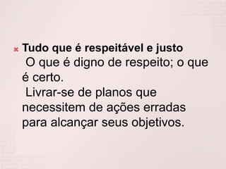 Tudo que é respeitável e justo O que é digno de respeito; o que é certo. Livrar-se de planos que necessitem de ações erradas para alcançar seus objetivos.
