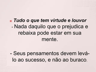 Tudo o que tem virtude e louvor- Nada daquilo que o prejudica e rebaixa pode estar em sua mente.- Seus pensamentos devem levá-lo ao sucesso, e não ao buraco.