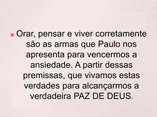 Orar, pensar e viver corretamente são as armas que Paulo nos apresenta para vencermos a ansiedade. A partir dessas premissas, que vivamos estas verdades para alcançarmos a verdadeira PAZ DE DEUS. 